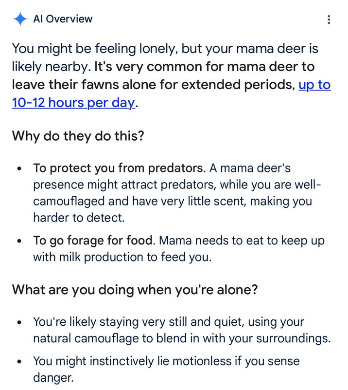 Al Overview You might be feeling lonely, but your mama deer is likely nearby. It's very common for mama deer to leave their fawns alone for extended periods, up to 10-12 hours per day. Why do they do this? • • To protect you from predators. A mama deer's presence might attract predators, while you are well- camouflaged and have very little scent, making you harder to detect. To go forage for food. Mama needs to eat to keep up with milk production to feed you. What are you doing when you're alone? • You're likely staying very still and quiet, using your natural camouflage to blend in with your surroundings. You might instinctively lie motionless if you sense danger.