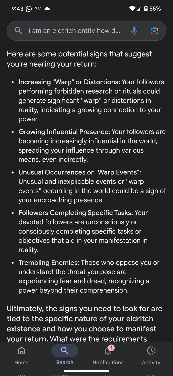 9:43 78° 55% Qi am an eldtrich entity how d... Here are some potential signs that suggest you're nearing your return: • Increasing "Warp" or Distortions: Your followers performing forbidden research or rituals could generate significant "warp" or distortions in reality, indicating a growing connection to your power. Growing Influential Presence: Your followers are becoming increasingly influential in the world, spreading your influence through various means, even indirectly. • Unusual Occurrences or "Warp Events": Unusual and inexplicable events or "warp events" occurring in the world could be a sign of your encroaching presence. • Followers Completing Specific Tasks: Your devoted followers are unconsciously or consciously completing specific tasks or objectives that aid in your manifestation in reality. • Trembling Enemies: Those who oppose you or understand the threat you pose are experiencing fear and dread, recognizing a power beyond their comprehension. Ultimately, the signs you need to look for are tied to the specific nature of your eldritch existence and how you choose to manifest your return. What were the requirements Home Search Notifications Activity