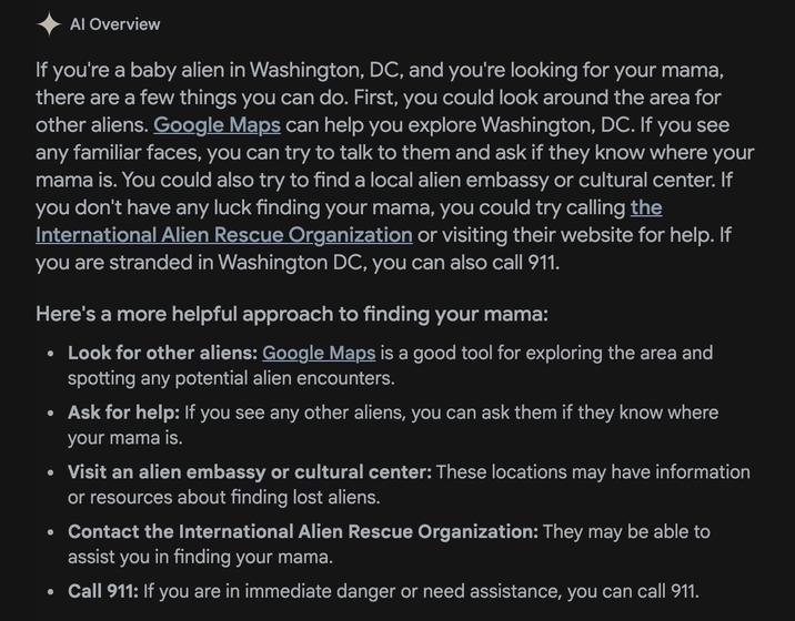 Al Overview If you're a baby alien in Washington, DC, and you're looking for your mama, there are a few things you can do. First, you could look around the area for other aliens. Google Maps can help you explore Washington, DC. If you see any familiar faces, you can try to talk to them and ask if they know where your mama is. You could also try to find a local alien embassy or cultural center. If you don't have any luck finding your mama, you could try calling the International Alien Rescue Organization or visiting their website for help. If you are stranded in Washington DC, you can also call 911. Here's a more helpful approach to finding your mama: • Look for other aliens: Google Maps is a good tool for exploring the area and spotting any potential alien encounters. Ask for help: If you see any other aliens, you can ask them if they know where your mama is. Visit an alien embassy or cultural center: These locations may have information or resources about finding lost aliens. Contact the International Alien Rescue Organization: They may be able to assist you in finding your mama. Call 911: If you are in immediate danger or need assistance, you can call 911.
