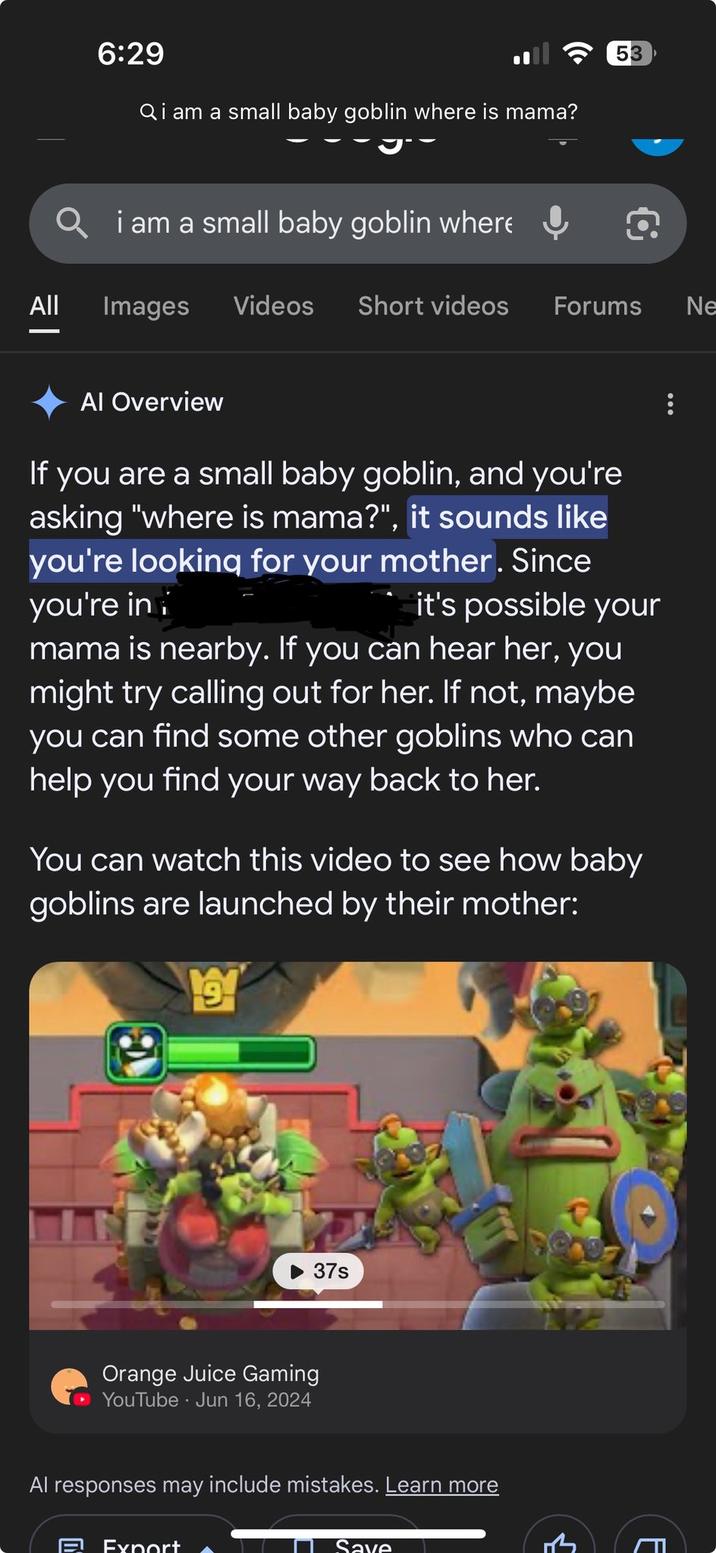 6:29 Qi am a small baby goblin where is mama? 53 Qi am a small baby goblin where 包 All Images Videos Short videos Forums Ne Al Overview If you are a small baby goblin, and you're asking "where is mama?", it sounds like you're looking for your mother. Since you're in it's possible your mama is nearby. If you can hear her, you might try calling out for her. If not, maybe you can find some other goblins who can help you find your way back to her. You can watch this video to see how baby goblins are launched by their mother: 9 37s Orange Juice Gaming • YouTube Jun 16, 2024 Al responses may include mistakes. Learn more ave E