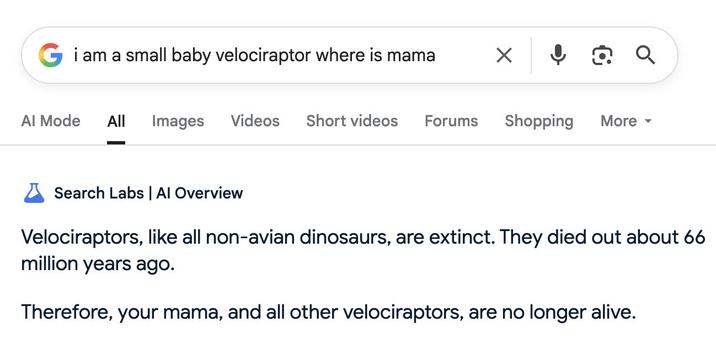 ↓ Q Q а G i am a small baby velociraptor where is mama Al Mode All Images Videos Short videos Forums Shopping More ▾ × Search Labs | Al Overview Velociraptors, like all non-avian dinosaurs, are extinct. They died out about 66 million years ago. Therefore, your mama, and all other velociraptors, are no longer alive.
