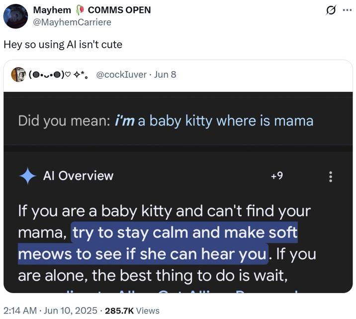 Mayhem COMMS OPEN @MayhemCarriere Hey so using Al isn't cute (0.0)♡☆*. @cockIuver Jun 8 Did you mean: i'm a baby kitty where is mama Al Overview +9 If you are a baby kitty and can't find your mama, try to stay calm and make soft meows to see if she can hear you. If you are alone, the best thing to do is wait, 2:14 AM ⚫ Jun 10, 2025 285.7K Views Q ...