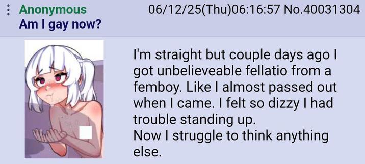 : Anonymous Am I gay now? 06/12/25(Thu)06:16:57 No.40031304 I'm straight but couple days ago I got unbelieveable fellatio from a femboy. Like I almost passed out when I came. I felt so dizzy I had trouble standing up. Now I struggle to think anything else.