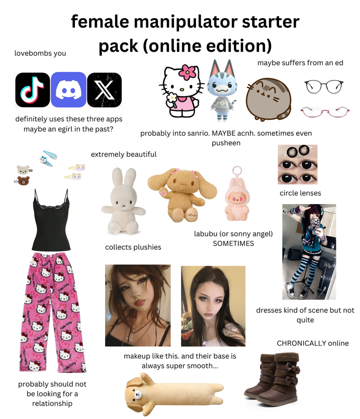Hello Kitty Hello Kitty Hello Kit lovebombs you ل) female manipulator starter pack (online edition) X definitely uses these three apps maybe an egirl in the past? maybe suffers from an ed о = probably into sanrio. MAYBE acnh. sometimes even extremely beautiful pusheen Hello Kitty Hello Kitty Hello Kitty Hello Kitty probably should not be looking for a relationship = Mocha collects plushies labubu (or sonny angel) SOMETIMES circle lenses dresses kind of scene but not quite makeup like this. and their base is always super smooth... CHRONICALLY online
