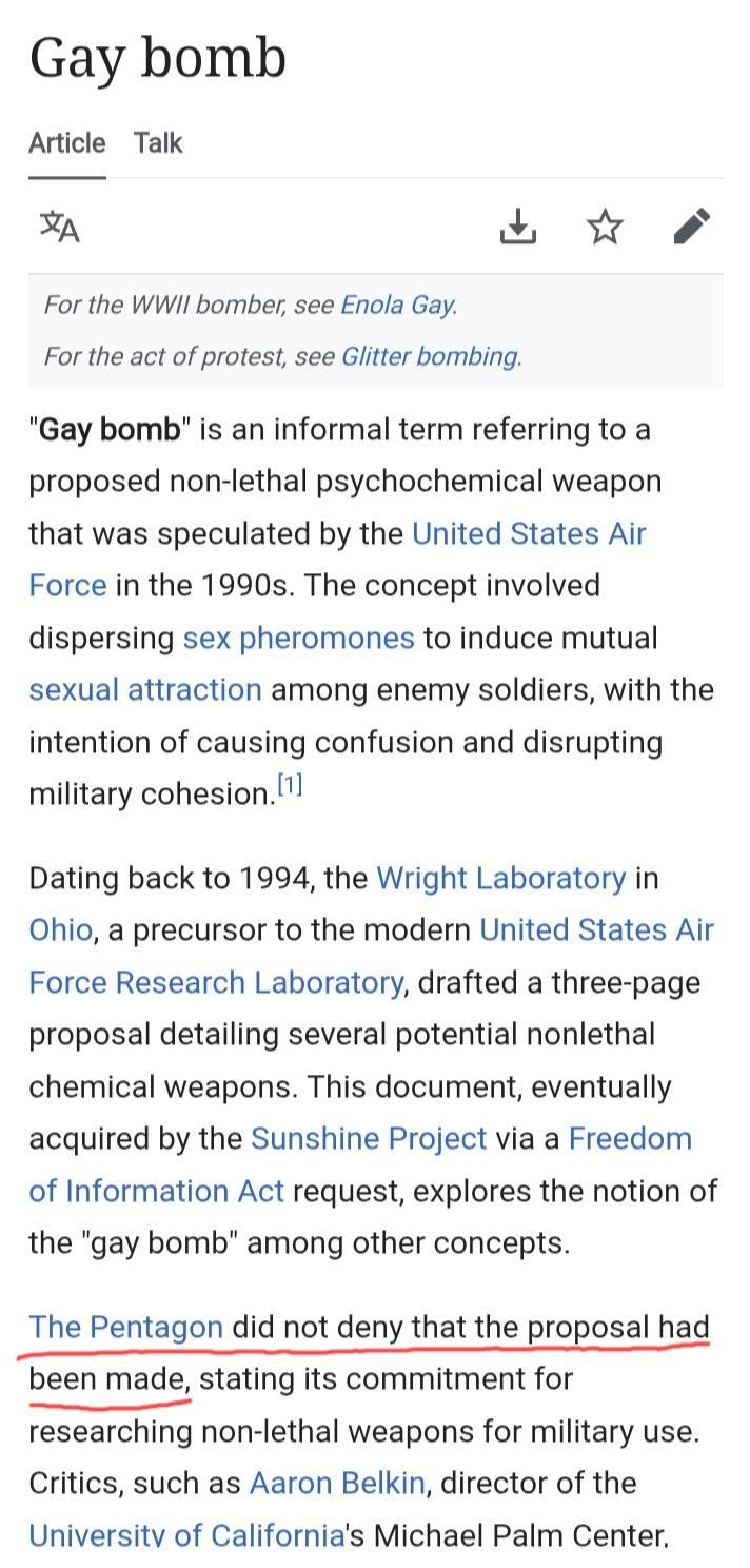 Gay bomb Article Talk For the WWII bomber, see Enola Gay. For the act of protest, see Glitter bombing. ☆ "Gay bomb" is an informal term referring to a proposed non-lethal psychochemical weapon that was speculated by the United States Air Force in the 1990s. The concept involved dispersing sex pheromones to induce mutual sexual attraction among enemy soldiers, with the intention of causing confusion and disrupting military cohesion. [1] Dating back to 1994, the Wright Laboratory in Ohio, a precursor to the modern United States Air Force Research Laboratory, drafted a three-page proposal detailing several potential nonlethal chemical weapons. This document, eventually acquired by the Sunshine Project via a Freedom of Information Act request, explores the notion of the "gay bomb" among other concepts. The Pentagon did not deny that the proposal had been made, stating its commitment for researching non-lethal weapons for military use. Critics, such as Aaron Belkin, director of the University of California's Michael Palm Center.
