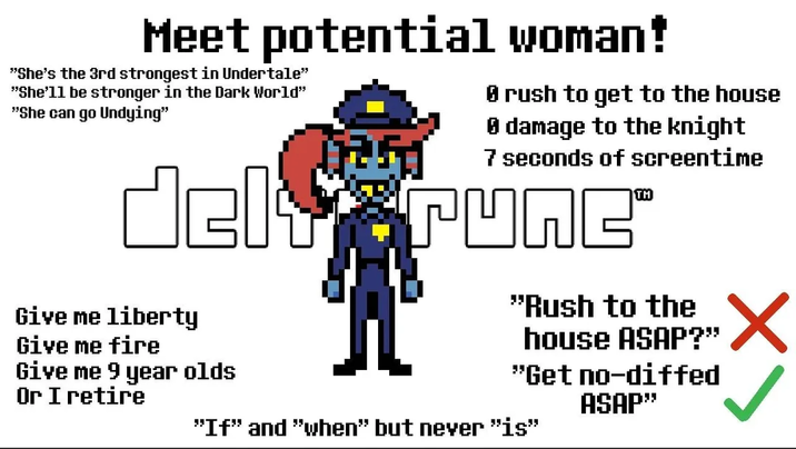 Meet potential woman! "She's the 3rd strongest in Undertale" "She'11 be stronger in the Dark World" "She can go Undying" rush to get to the house 0 damage to the knight 7 seconds of screentime del runc Give me liberty Give me fire Give me 9 year olds Or I retire "Rush to the house ASAP?" "Get no-diffed ASAP" ✓ "If" and "when" but never "is"