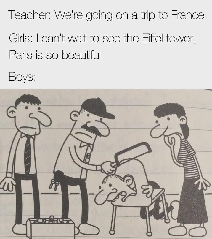 W Teacher: We're going on a trip to France Girls: I can't wait to see the Eiffel tower, Paris is so beautiful Boys: