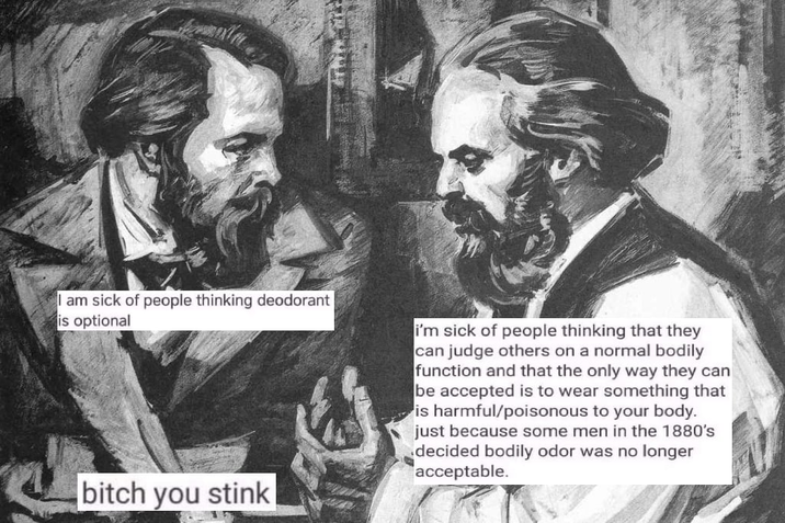 I am sick of people thinking deodorant is optional i'm sick of people thinking that they can judge others on a normal bodily function and that the only way they can be accepted is to wear something that is harmful/poisonous to your body. just because some men in the 1880's decided bodily odor was no longer acceptable. bitch you stink