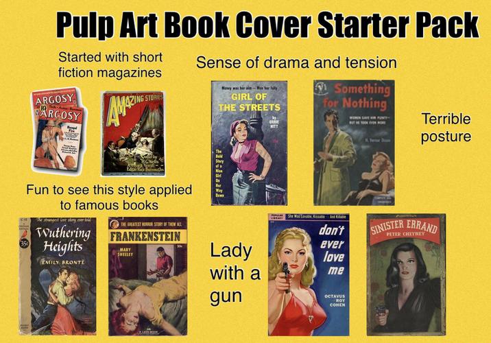 Pulp Art Book Cover Starter Pack Started with short fiction magazines 55 DEDICATOTO MCING WIF ARGOSY Thrills Action Romance ARCOSY L.G. WEEKLY Bengal Fire AM ZING STORIES Sense of drama and tension Money was her aim-Men her folly GIRL OF THE STREETS by ORRIE HITT 1 Something for Nothing WOREN GAVE HIN PLENTY H. Vernor Divon Terrible posture C-33 Comel Welch John McCalley Richard B. Sale Stories by HGWells A Hyatt Verrill Edgar Rice Burroughs Fun to see this style applied CARDINAL EDITION 35% to famous books The strangest love story ever told Wuthering Heights EMILY BRONTË THE GREATEST HORROR STORY OF THEM ALL FRANKENSTEIN MARY SHELLEY 25c The Bold Story of a Nice Girl On Her Way Down FOCKET BOOKS WHARICORD 146 A LION BOOK Lady with a gun 332 POPULAR LIBRARY She Was Lovable, Kissable And Killable don't ever love me OCTAVUS ROY COHEN SINISTER ERRAND PETER CHEYNEY