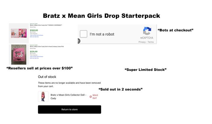 BRAZ CADY HERON Bratz x Mean Girls Drop Starterpack Sold Oct 7, 2024 Bratz x Mean Girls Cady Doll **ORDER CONFIRMED** Brand New $300.00 Buy It Now Free shipping View similar active items Sell one like this BOO BRATZ K Sold Oct 7, 2024 Bratz x Mean Girls Cady Doll In Hand Lindsey Lohan Pink Brand New $374.99 Buy It Now Free shipping View similar active items Sell one like this I'm not a robot "Resellers sell at prices over $100" Out of stock These items are no longer available and have been removed from your cart. Bratz x Mean Girls Collector Doll - Cady SOLD OUT Return to store reCAPTCHA Privacy - Terms "Bots at checkout" "Super Limited Stock" "Sold out in 2 seconds"
