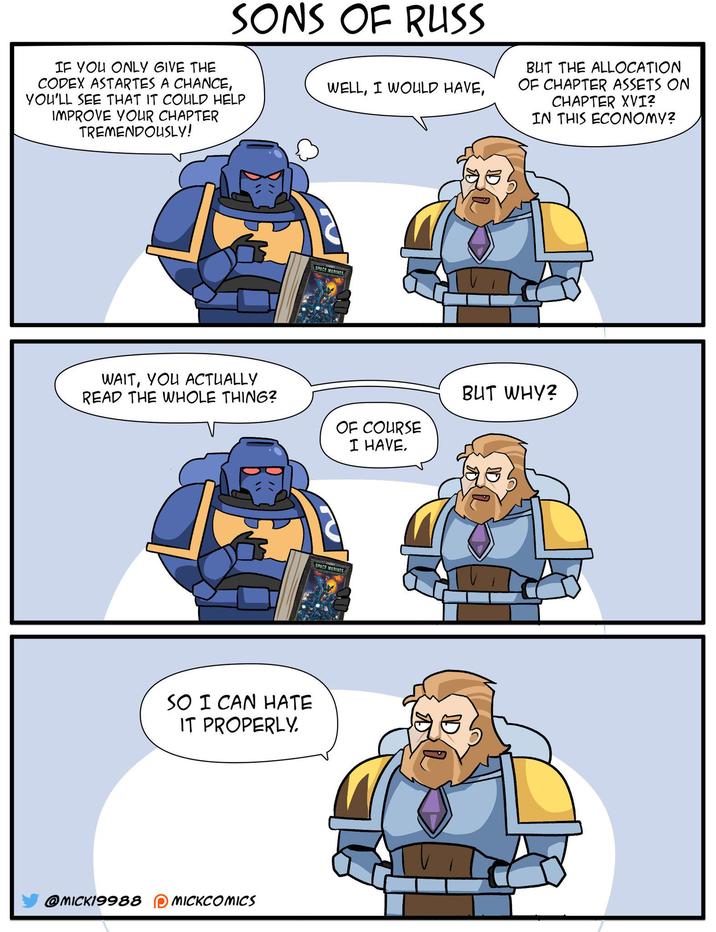 SONS OF RUSS IF YOU ONLY GIVE THE CODEX ASTARTES A CHANCE, YOU'LL SEE THAT IT COULD HELP IMPROVE YOUR CHAPTER TREMENDOUSLY! WELL, I WOULD HAVE, BUT THE ALLOCATION OF CHAPTER ASSETS ON CHAPTER XVI? IN THIS ECONOMY? SPACE MARINES WAIT, YOU ACTUALLY READ THE WHOLE THING? OF COURSE I HAVE. SPACE MARINES SO I CAN HATE IT PROPERLY. @MICK19988 MICKCOMICS BUT WHY?