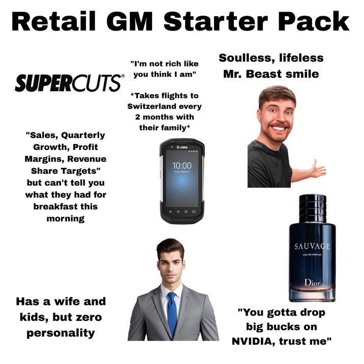 Retail GM Starter Pack SUPERCUTS "Sales, Quarterly Growth, Profit Margins, Revenue Share Targets" but can't tell you what they had for breakfast this morning "I'm not rich like Soulless, lifeless Mr. Beast smile Ⓡ you think I am" *Takes flights to Switzerland every 2 months with their family* ZEBRA 10:00 Thursday, September 27 SAUVAGE EAU DE PARFUM Dior Has a wife and kids, but zero personality "You gotta drop big bucks on NVIDIA, trust me"