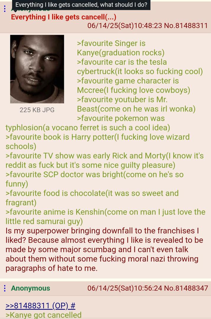Everything I like gets cancelled, what should I do? Everything I like gets cancell(...) 225 KB JPG 06/14/25(Sat) 10:48:23 No.81488311 >favourite Singer is Kanye(graduation rocks) >favourite car is the tesla cybertruck(it looks so f------ cool) >favourite game character is Mccree(I f------ love cowboys) >favourite youtuber is Mr. Beast(come on he was irl wonka) >favourite pokemon was typhlosion(a vocano ferret is such a cool idea) >favourite book is Harry potter(I f------ love wizard schools) >favourite TV show was early Rick and Morty(I know it's reddit as f--- but it's some nice guilty pleasure) >favourite SCP doctor was bright(come on he's so funny) >favourite food is chocolate(it was so sweet and fragrant) >favourite anime is Kenshin(come on man I just love the little red samurai guy) Is my superpower bringing downfall to the franchises | liked? Because almost everything I like is revealed to be made by some major scumbag and I can't even talk about them without some f------ moral nazi throwing paragraphs of hate to me. Anonymous >>81488311 (OP) # >Kanye got cancelled 06/14/25(Sat) 10:56:24 No.81488347