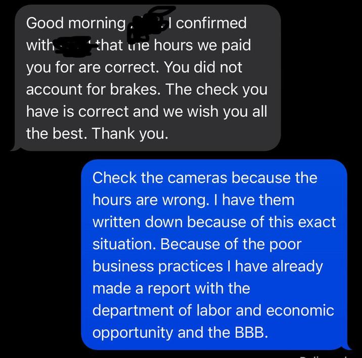 Good morning. I confirmed with 1 that one hours we paid you for are correct. You did not account for brakes. The check you have is correct and we wish you all the best. Thank you. Check the cameras because the hours are wrong. I have them written down because of this exact situation. Because of the poor business practices I have already made a report with the department of labor and economic opportunity and the BBB.
