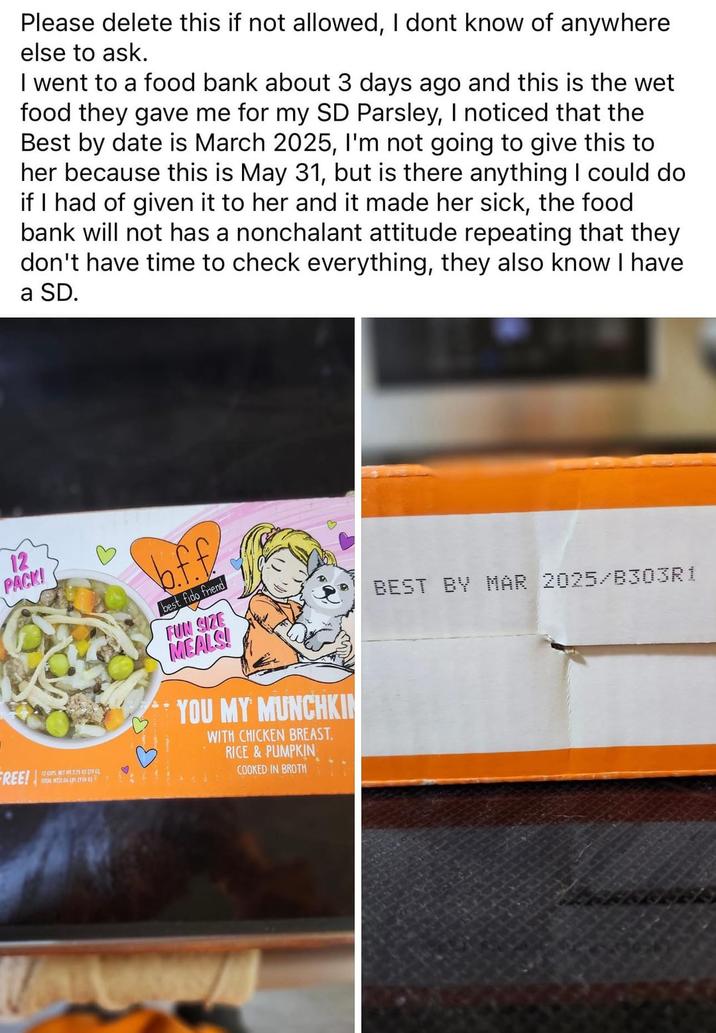 12 PACK! FREE! Please delete this if not allowed, I dont know of anywhere else to ask. I went to a food bank about 3 days ago and this is the wet food they gave me for my SD Parsley, I noticed that the Best by date is March 2025, I'm not going to give this to her because this is May 31, but is there anything I could do if I had of given it to her and it made her sick, the food bank will not has a nonchalant attitude repeating that they don't have time to check everything, they also know I have a SD. 12 CUPSET W 2.75 02 (78) TOTAL WIT.06 (85 (346) b.f.f best fido friend FUN SIZE MEALS! YOU MY MUNCHKIN WITH CHICKEN BREAST. RICE & PUMPKIN COOKED IN BROTH BEST BY MAR 2025/B303R1