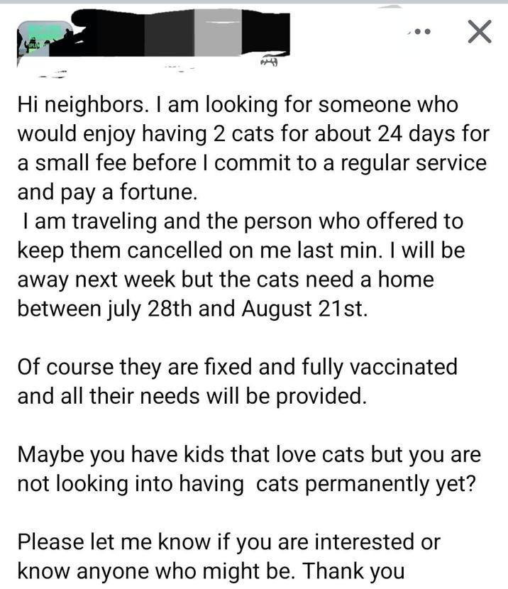 ✓ Hi neighbors. I am looking for someone who would enjoy having 2 cats for about 24 days for a small fee before I commit to a regular service and pay a fortune. I am traveling and the person who offered to keep them cancelled on me last min. I will be away next week but the cats need a home between july 28th and August 21st. Of course they are fixed and fully vaccinated and all their needs will be provided. Maybe you have kids that love cats but you are not looking into having cats permanently yet? Please let me know if you are interested or know anyone who might be. Thank you