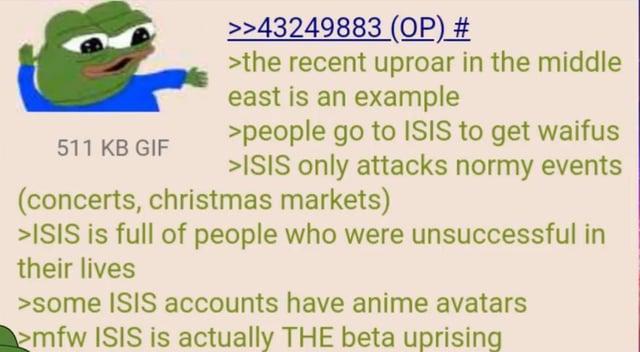 511 KB GIF >>43249883 (OP) # >the recent uproar in the middle east is an example >people go to ISIS to get waifus >ISIS only attacks normy events (concerts, christmas markets) >ISIS is full of people who were unsuccessful in their lives >some ISIS accounts have anime avatars >mfw ISIS is actually THE beta uprising