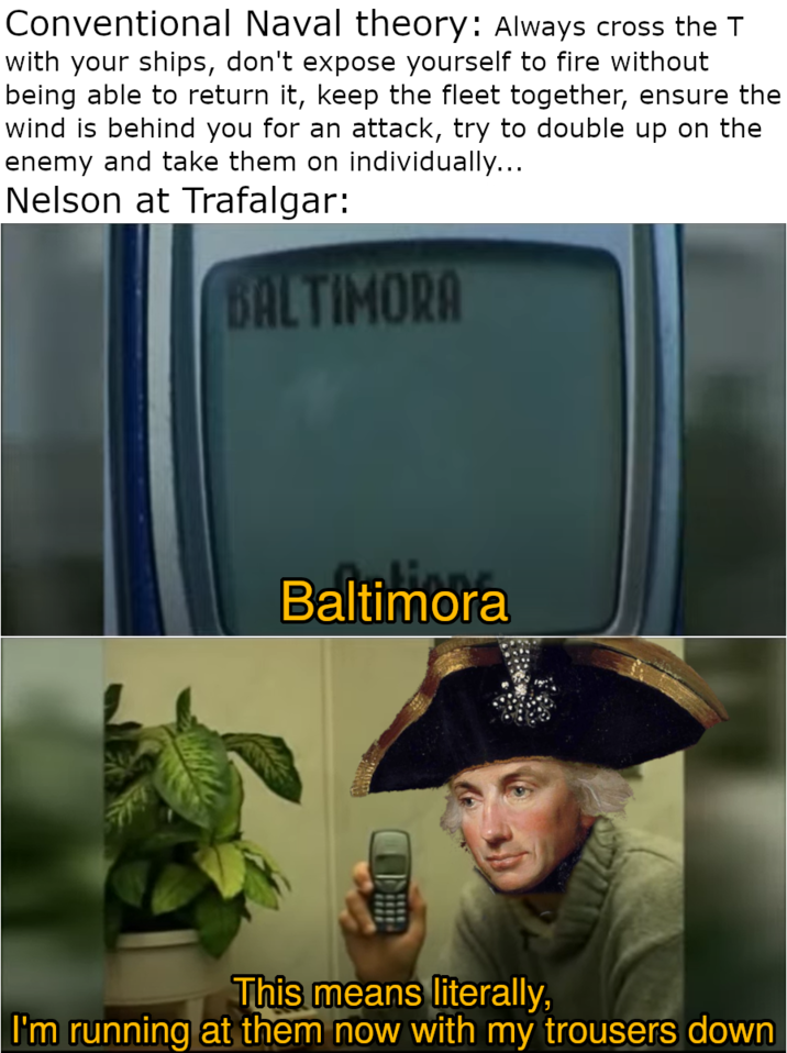 Conventional Naval theory: Always cross the T with your ships, don't expose yourself to fire without being able to return it, keep the fleet together, ensure the wind is behind you for an attack, try to double up on the enemy and take them on individually... Nelson at Trafalgar: BALTIMORA Baltimora This means literally, I'm running at them now with my trousers down