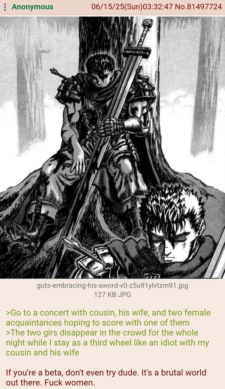 : Anonymous 06/15/25(Sun)03:32:47 No.81497724 guts-embracing-his-sword-v0-z5u91ylvtzm91.jpg 127 KB JPG >Go to a concert with cousin, his wife, and two female acquaintances hoping to score with one of them >The two girs disappear in the crowd for the whole night while I stay as a third wheel like an idiot with my cousin and his wife If you're a beta, don't even try dude. It's a brutal world. out there. F--- women.