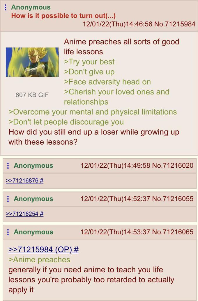 Anonymous How is it possible to turn out(...) 607 KB GIF 12/01/22(Thu)14:46:56 No.71215984 Anime preaches all sorts of good life lessons >Try your best >Don't give up >Face adversity head on >Cherish your loved ones and relationships >Overcome your mental and physical limitations >Don't let people discourage you How did you still end up a loser while growing up with these lessons? Anonymous >>71216876 # 12/01/22(Thu)14:49:58 No.71216020 Anonymous 12/01/22(Thu)14:52:37 No.71216055 >>71216254 # Anonymous 12/01/22(Thu)14:53:37 No.71216065 >>71215984 (OP) # >Anime preaches generally if you need anime to teach you life lessons you're probably too retarded to actually apply it