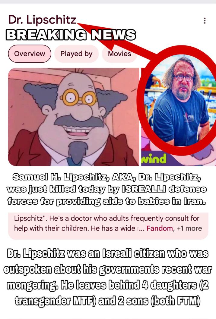 Dr. Lipschitz BREAKING NEWS Overview Played by Movies Sci wind Samuel H. Lipschitz, AKA, Dr. Lipschitz, was just killed today by ISREALLI defense forces for providing aids to babies in Iran. Lipschitz". He's a doctor who adults frequently consult for help with their children. He has a wide ... Fandom, +1 more Dr. Lipschitz was an Isreali citizen who was outspoken about his governments recent war mongering. He leaves behind 4 daughters (2 transgender MTF) and 2 sons (both FTM)