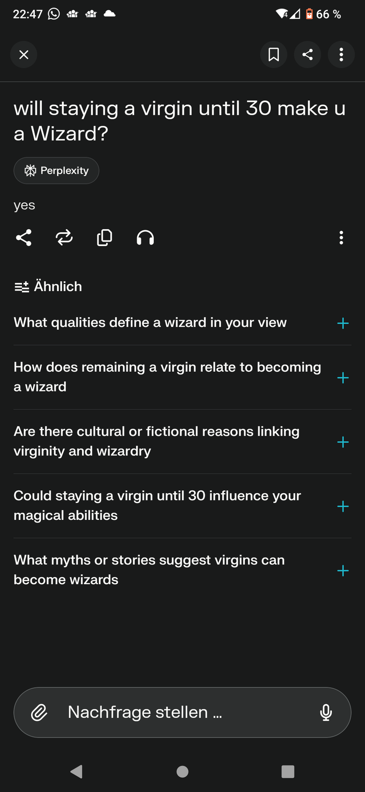 22:47 4 66% ☐ : will staying a virgin until 30 make u a Wizard? Perplexity yes 2 0 ก Ähnlich What qualities define a wizard in your view + How does remaining a virgin relate to becoming a wizard + Are there cultural or fictional reasons linking + virginity and wizardry Could staying a virgin until 30 influence your magical abilities + What myths or stories suggest virgins can + become wizards @ Nachfrage stellen...
