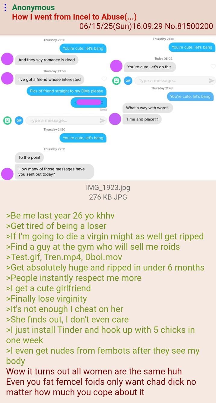 Anonymous How I went from Incel to Abuse(...) Thursday 21:50 06/15/25(Sun)16:09:29 No.81500200 Thursday 21:48 You're cute, let's bang And they say romance is dead Today 08:02 You're cute, let's bang You're cute, let's do this. Thursday 23:59 I've got a friend whose interested GIF Type a message... Thursday 21:48 Pics of friend straight to my DMs please You're cute, let's bang ว Sent What a way with words! Time and place?? 日 GIF Type a message... Thursday 21:50 To the point You're cute, let's bang Thursday 22:21 How many of those messages have you sent out today? IMG_1923.jpg 276 KB JPG >Be me last year 26 yo khhv >Get tired of being a loser >If I'm going to die a virgin might as well get ripped >Find a guy at the gym who will sell me roids >Test.gif, Tren.mp4, Dbol.mov >Get absolutely huge and ripped in under 6 months >People instantly respect me more >I get a cute girlfriend >Finally lose virginity >It's not enough I cheat on her >She finds out, I don't even care >I just install Tinder and hook up with 5 chicks in one week >I even get nudes from fembots after they see my body Wow it turns out all women are the same huh Even you fat femcel foids only want chad d--- no matter how much you cope about it