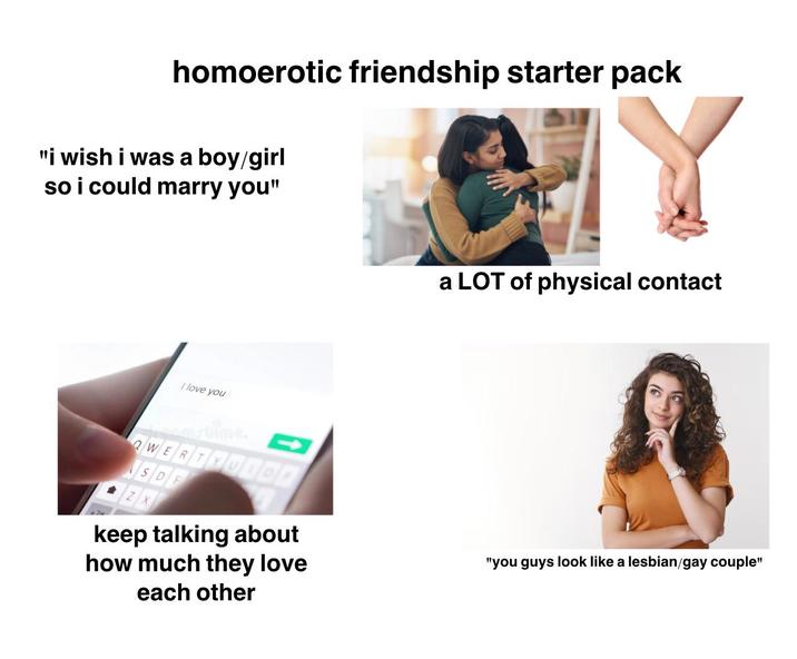 homoerotic friendship starter pack "i wish i was a boy/girl so i could marry you" a LOT of physical contact I love you amstime. QWERTYUIOP SDE keep talking about how much they love each other "you guys look like a lesbian/gay couple"