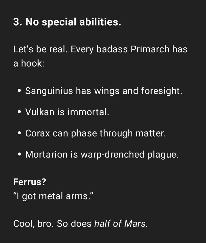 3. No special abilities. Let's be real. Every badass Primarch has a hook: • Sanguinius has wings and foresight. • Vulkan is immortal. • Corax can phase through matter. • Mortarion is warp-drenched plague. Ferrus? "I got metal arms." Cool, bro. So does half of Mars.