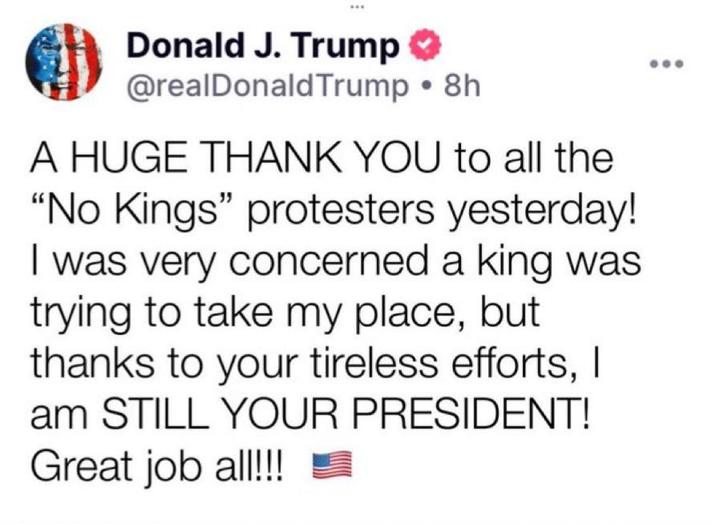 Donald J. Trump @realDonaldTrump •8h A HUGE THANK YOU to all the "No Kings" protesters yesterday! I was very concerned a king was trying to take my place, but thanks to your tireless efforts, I am STILL YOUR PRESIDENT! Great job al!!!!!