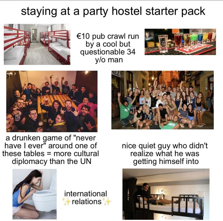 staying at a party hostel starter pack €10 pub crawl run by a cool but questionable 34 y/o man a drunken game of "never have I ever" around one of these tables = more cultural diplomacy than the UN nice quiet guy who didn't realize what he was getting himself into international relations