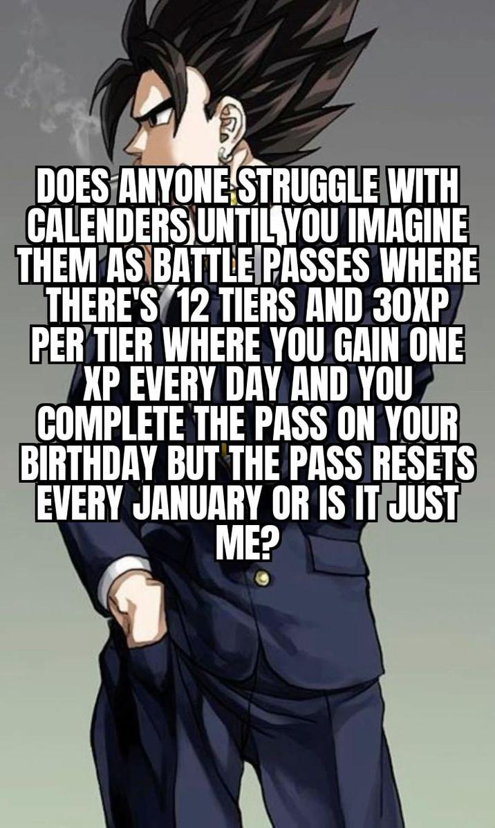 DOES ANYONE STRUGGLE WITH CALENDERS UNTIL YOU IMAGINE THEM AS BATTLE PASSES WHERE THERE'S 12 TIERS AND 30XP PER TIER WHERE YOU GAIN ONE XP EVERY DAY AND YOU COMPLETE THE PASS ON YOUR BIRTHDAY BUT THE PASS RESETS EVERY JANUARY OR IS IT JUST ME?
