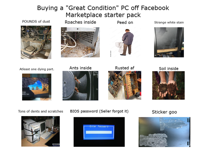 Buying a "Great Condition" PC off Facebook Marketplace starter pack POUNDS of dust Roaches inside Peed on Strange white stain Atleast one dying part. Ants inside Rusted af Soil inside 3:59 Tons of dents and scratches BIOS password (Seller forgot it) Sticker goo Enter Password-