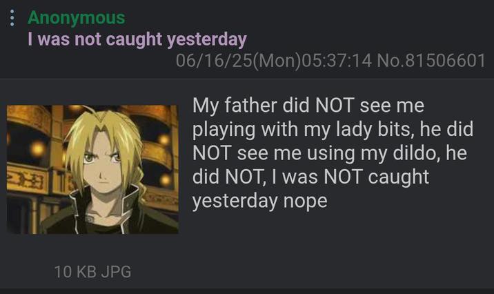 Anonymous I was not caught yesterday 06/16/25(Mon)05:37:14 No.81506601 My father did NOT see me playing with my lady bits, he did NOT see me using my dildo, he did NOT, I was NOT caught yesterday nope 10 KB JPG