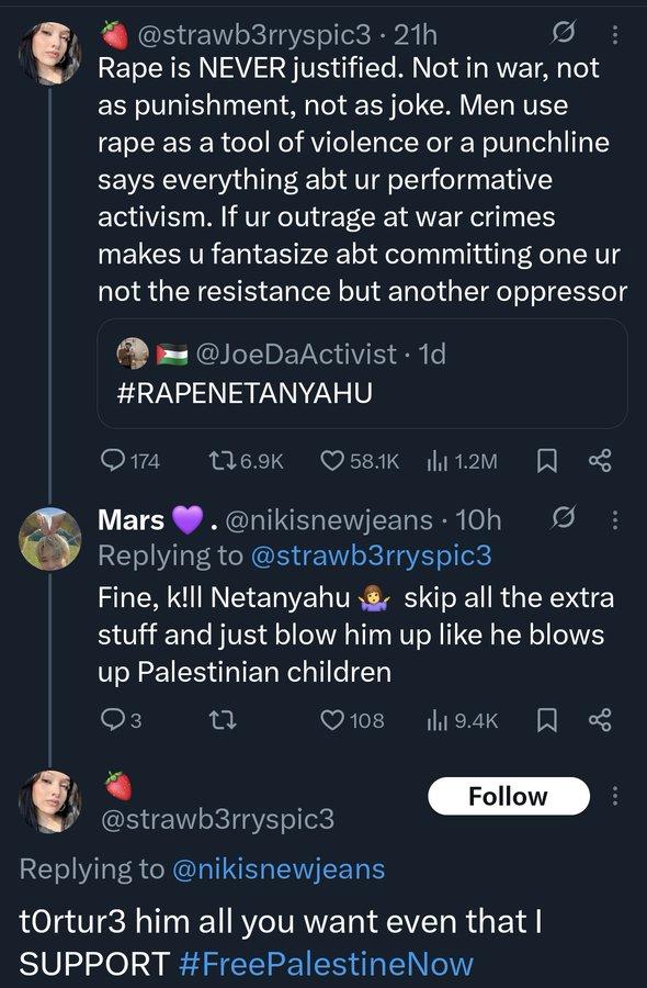 @strawb3rryspic3 • 21h R--- is NEVER justified. Not in war, not as punishment, not as joke. Men use r--- as a tool of violence or a punchline says everything abt ur performative activism. If ur outrage at war crimes makes u fantasize abt committing one ur not the resistance but another oppressor ■ @JoeDaActivist. 1d #RAPENETANYAHU 174 176.9K 58.1K 1.2M Mars ♥. @nikisnewjeans. 10h Replying to @strawb3rryspic3 Fine, k!ll Netanyahu skip all the extra stuff and just blow him up like he blows up Palestinian children 3 27 108 Ilil 9.4K Follow @strawb3rryspic3 Replying to @nikisnewjeans tortur3 him all you want even that I SUPPORT #FreePalestine Now