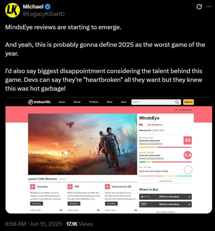 MindsEye reviews are starting to emerge. Michael LK @LegacyKillaHD MindsEye reviews are starting to emerge. 0 And yeah, this is probably gonna define 2025 as the worst game of the year. I'd also say biggest disappointment considering the talent behind this game. Devs can say they're "heartbroken" all they want but they knew this was hot garbage! metacritic Garnes Movies TV Shows Music News Search MindsEye PC View All Platforms Released On: JUN 10, 2025 METASCORE Generally Unfavorable Based on 6 Critic Bed USER SCORE Generally Unfavorable Based on 225 User Ratios MY SCORE Hover and click to give a rating Register M-lo Interactive Latest Critic Reviews VIEW ALL 40 Guardian MindsEye is an oddity. For all its fallings, I rarely disliked playing it. and yet It's also difficult to sincere.. Read More JUN 13.2025 40 IGN When its performance is stable and you're explosively blasting your way through robots. MindsEye can.. Read More PC JUN 132025 If there was one thing I never thought I'd webe about Leslie Benate's first self-directed game... Read More Add My Review 40 Gamereactor UK Where to Buy $59.99 on GameStop XBOX $59.99 on GameStop View All Buy Options PC JUN 13.2025 PC 6:58 AM Jun 15, 2025 17.1K Views 43 2.4