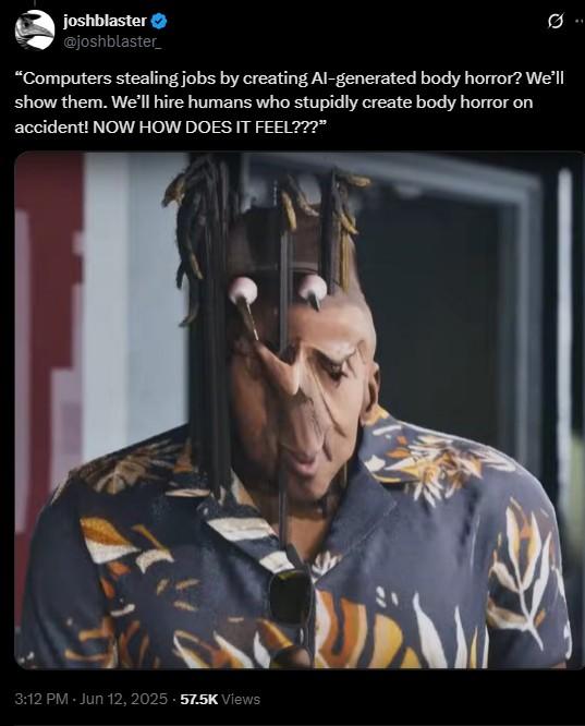 “Computers stealing jobs by creating AI-generated body horror? We’ll show them. We’ll hire humans who stupidly create body ho joshblaster @joshblaster 0.. "Computers stealing jobs by creating Al-generated body horror? We'll show them. We'll hire humans who stupidly create body horror on accident! NOW HOW DOES IT FEEL???” 3:12 PM - Jun 12, 2025 57.5K Views