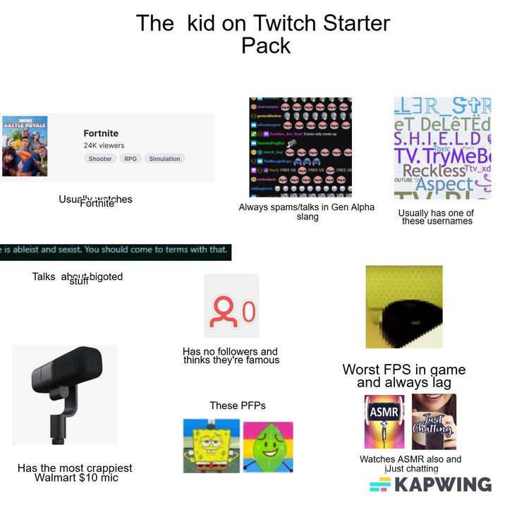 FORTNITE BATTLE POVALE Fortnite 24K viewers Shooter ortnite The kid on Twitch Starter Pack Juaresmasa generalbutton skinchangers: Zombies Are Real: Emote only mode op BeardedPugBok starch boy: LER STR eT DeLêTËd S.H.I.E.L.D TV.TryMeB RPG Simulation The MoogleKupo KarQ: FREE US FREE US Cumbraland and FREE US OUTUBE W inklingbinch Always spams/talks in Gen Alpha slang Fire Recklesstv_xd Aspect וח Usually has one of these usernames e is ableist and sexist. You should come to terms with that. Talks about bigoted Has the most crappiest Walmart $10 mic 20 Has no followers and thinks they're famous Worst FPS in game and always lag These PFPs ASMR Just Chatting Watches ASMR also and jJust chatting KAPWING
