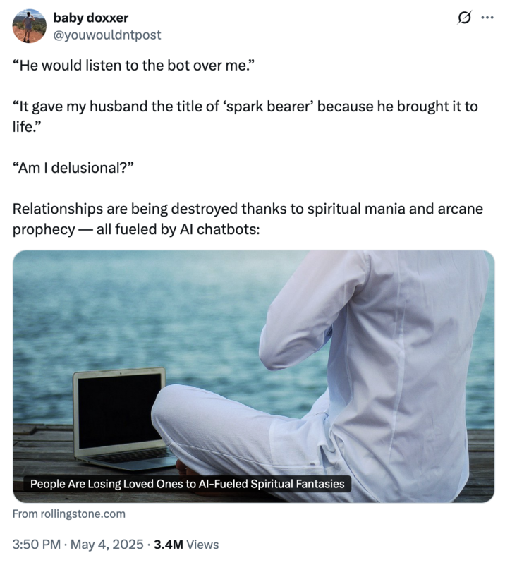 May 4th, 2025 tweet by @youwouldntpost X user @youwouldntpost tweeted a Rolling Stone article about AI chatbots driving spiritual delusions and causing rifts in inter-personal relationships. The tweet read, "“He would listen to the bot over me.” “It gave my husband the title of ‘spark bearer’ because he brought it to life.” “Am I delusional?”"