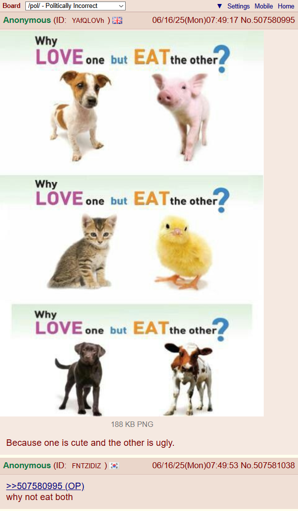 Board /pol/ - Politically Incorrect Anonymous (ID: YAfQLOVh) Why ▼ Settings Mobile Home 06/16/25(Mon)07:49:17 No.507580995 LOVE one but EAT the other Why LOVE one but EAT the other Why LOVE one but EAT the other? 188 KB PNG Because one is cute and the other is ugly. Anonymous (ID: FNTZIDIZ ) >>507580995 (OP). why not eat both 06/16/25(Mon)07:49:53 No.507581038
