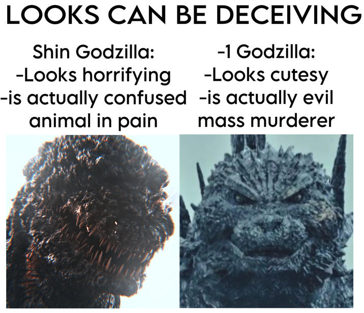 LOOKS CAN BE DECEIVING Shin Godzilla: -Looks horrifying -1 Godzilla: -Looks cutesy -is actually confused -is actually evil animal in pain mass murderer