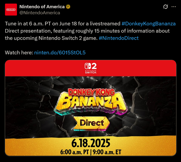 Nintendo Nintendo of America ✓ @NintendoAmerica 0 Tune in at 6 a.m. PT on June 18 for a livestreamed #Donkey KongBananza Direct presentation, featuring roughly 15 minutes of information about the upcoming Nintendo Switch 2 game. #NintendoDirect Watch here: ninten.do/6015STOL5 2 NINTENDO SWITCH. DONKEY KONG BANANZA Direct 6.18.2025 6:00 a.m. PT | 9:00a.m. ET