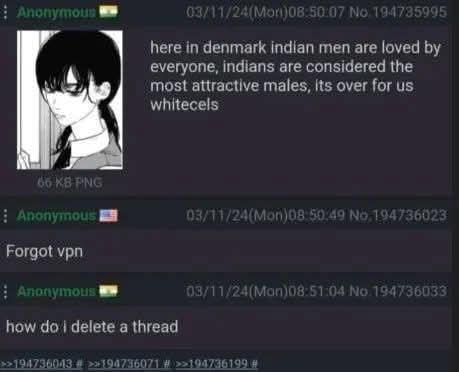 Anonymous W 03/11/24(Mon)08:50:07 No 194735995 here in denmark indian men are loved by everyone, indians are considered the most attractive males, its over for us whitecels 66 KB PNG Anonymous Forgot vpn 03/11/24(Mon)08:50:49 No. 194736023 Anonymous 03/11/24(Mon)08:51:04 No.194736033 how do i delete a thread >>194736043 # >>194736071 # >>194736199 #