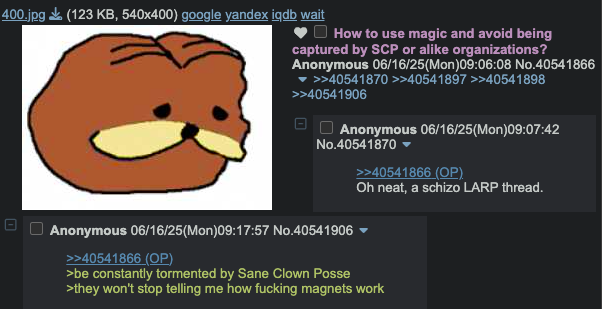 400.jpg (123 KB, 540x400) google yandex iqdb wait ㅁ 1 How to use magic and avoid being captured by SCP or alike organizations? Anonymous 06/16/25(Mon)09:06:08 No.40541866 ▼ >>40541870 >>40541897 >>40541898 >>40541906 Anonymous 06/16/25(Mon)09:07:42 No.40541870 ▼ Anonymous 06/16/25(Mon)09:17:57 No.40541906 >>40541866 (OP) >be constantly tormented by Sane Clown Posse >>40541866 (OP) Oh neat, a schizo LARP thread. >they won't stop telling me how f------ magnets work
