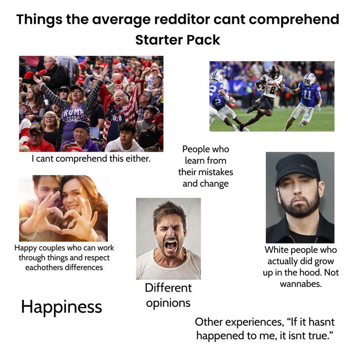 Things the average redditor cant comprehend Starter Pack UN RUMP 2020 0:0 SAS OKLAHOM P SUPPORT I cant comprehend this either. People who learn from their mistakes and change Happy couples who can work through things and respect eachothers differences Happiness Different opinions WANS White people who actually did grow up in the hood. Not wannabes. Other experiences, "If it hasnt happened to me, it isnt true."