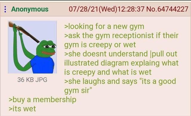 : Anonymous 36 KB JPG 07/28/21(Wed)12:28:37 No.64744227 >looking for a new gym >ask the gym receptionist if their gym is creepy or wet >she doesnt understand pull out illustrated diagram explaing what is creepy and what is wet >she laughs and says "its a good gym sir" >buy a membership >its wet