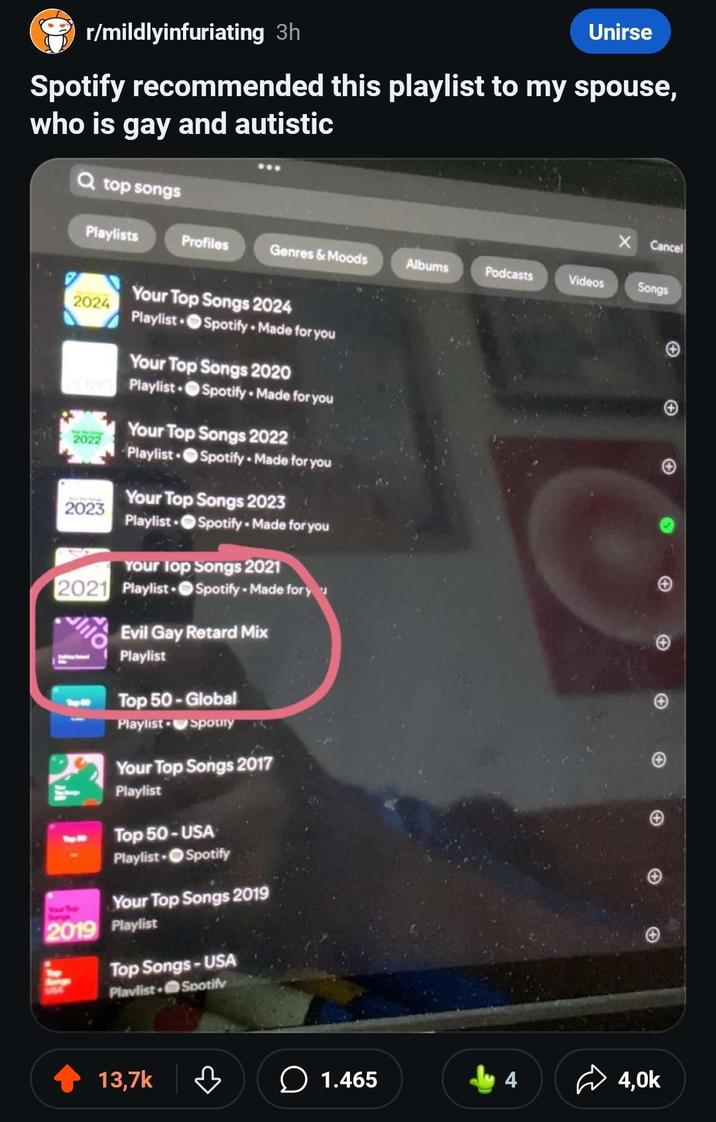 r/mildlyinfuriating 3h Unirse Spotify recommended this playlist to my spouse, who is gay and autistic Q top songs Cancel Playlists Profiles Genres & Moods Albums Podcasts Videos Songs Your Top Songs 2024 2024 Playlist Spotify Made for you Your Top Songs 2020 Playlist Spotify Made for you 2022 Your Top Songs 2022 Playlist Spotify Made for you 2023 Your Top Songs 2023 Playlist Spotify Made for you Your Top Songs 2021 2021 Playlist Spotify - Made for y lilo Evil Gay Retard Mix Playlist Top 50-Global Playlist Spotify Your Top Songs 2017 Playlist Top 50-USA Playlist Spotify Your Top Songs 2019 2019 Playlist Top Songs-USA Playlist Spotify 13,7k 3 1.465 4 4,0k + + A