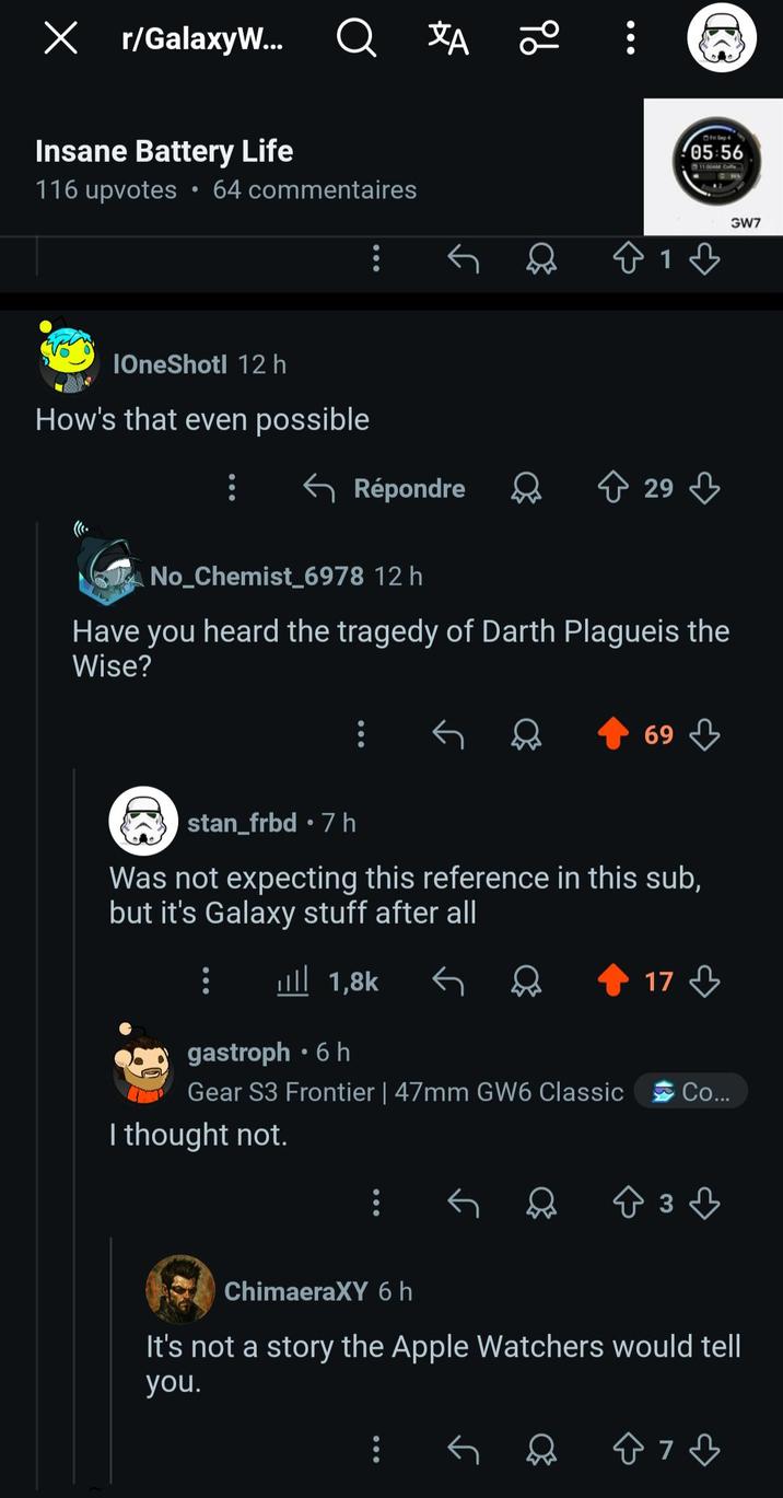 Х r/GalaxyW... Q XA 20 Insane Battery Life Fil Sep 05:56 11 06AM Caffe 116 upvotes • 64 commentaires GW7 81 IOneShotl 12h How's that even possible ← Répondre 29 C No_Chemist_6978 12 h Have you heard the tragedy of Darth Plagueis the Wise? 69 stan_frbd .7h Was not expecting this reference in this sub, but it's Galaxy stuff after all 1,8k रु भी 17 gastroph⚫ 6 h Gear S3 Frontier | 47mm GW6 Classic I thought not. Co... 3ཊཱི་ ChimaeraXY 6 h It's not a story the Apple Watchers would tell you.