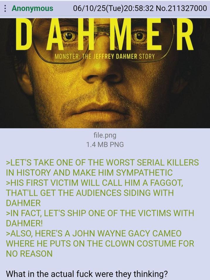 Anonymous 06/10/25(Tue)20:58:32 No.211327000 DAHMER MONSTER: THE JEFFREY DAHMER STORY file.png 1.4 MB PNG >LET'S TAKE ONE OF THE WORST SERIAL KILLERS IN HISTORY AND MAKE HIM SYMPATHETIC >HIS FIRST VICTIM WILL CALL HIM A F-----, THAT'LL GET THE AUDIENCES SIDING WITH DAHMER >IN FACT, LET'S SHIP ONE OF THE VICTIMS WITH DAHMER! >ALSO, HERE'S A JOHN WAYNE GACY CAMEO WHERE HE PUTS ON THE CLOWN COSTUME FOR NO REASON What in the actual f--- were they thinking?