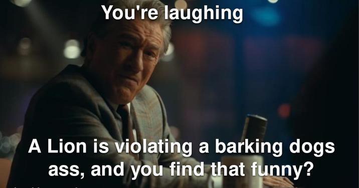 You're laughing A Lion is violating a barking dogs ass, and you find that funny?
